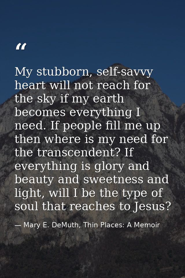 My stubborn, self-savvy heart will not reach for the sky if my earth becomes everything I need. If people fill me up the — Mary E. DeMuth, Thin Places: A Memoir