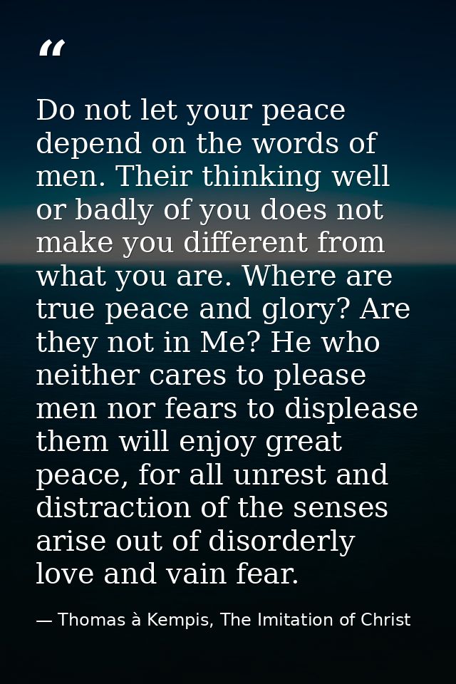 Do not let your peace depend on the words of men. Their thinking well or badly of you does not make you different from w — Thomas à Kempis, The Imitation of Christ