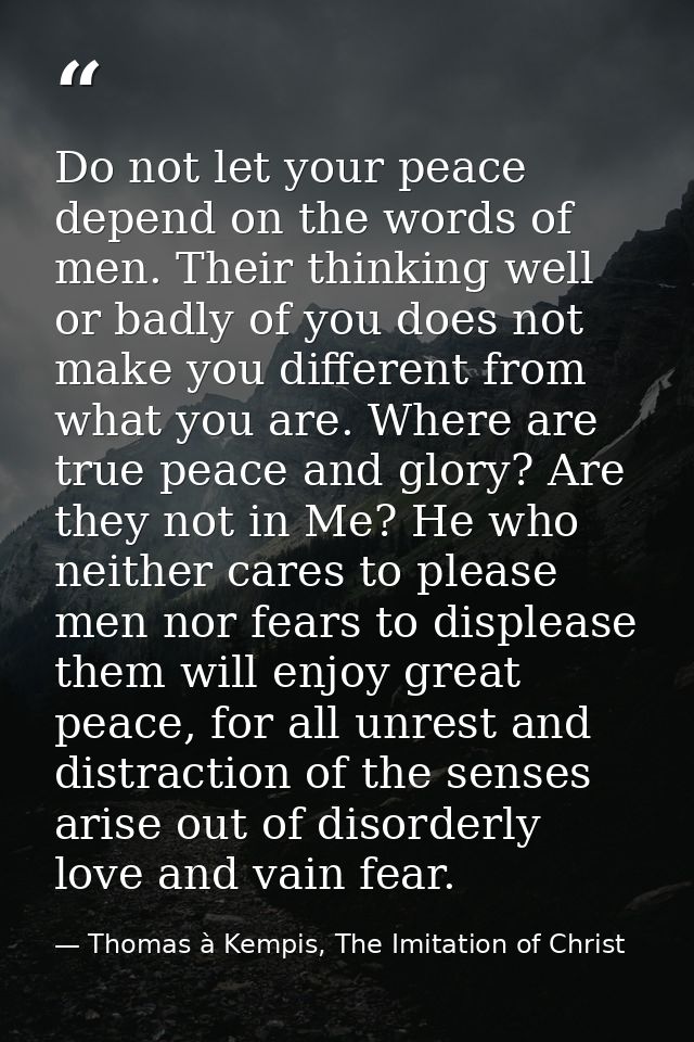 Do not let your peace depend on the words of men. Their thinking well or badly of you does not make you different from w — Thomas à Kempis, The Imitation of Christ