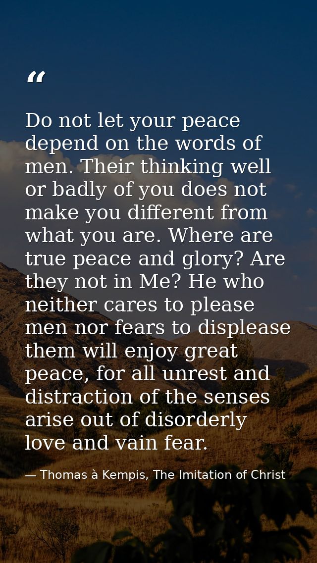 Do not let your peace depend on the words of men. Their thinking well or badly of you does not make you different from w — Thomas à Kempis, The Imitation of Christ