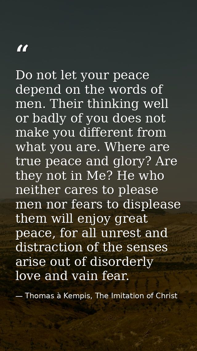 Do not let your peace depend on the words of men. Their thinking well or badly of you does not make you different from w — Thomas à Kempis, The Imitation of Christ