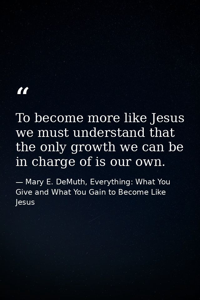 To become more like Jesus we must understand that the only growth we can be in charge of is our own. — Mary E. DeMuth, Everything: What You Give and What You Gain to Become Like Jesus