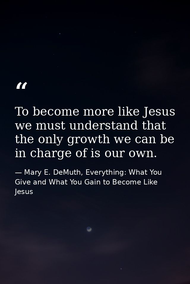 To become more like Jesus we must understand that the only growth we can be in charge of is our own. — Mary E. DeMuth, Everything: What You Give and What You Gain to Become Like Jesus