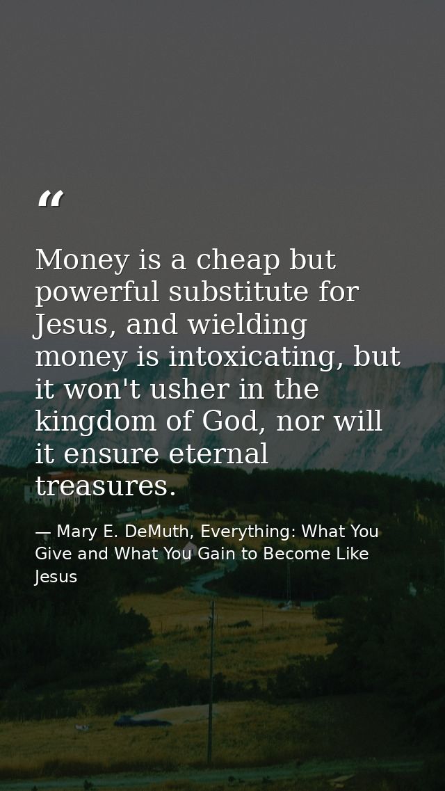 Money is a cheap but powerful substitute for Jesus, and wielding money is intoxicating, but it won't usher in the kingdo — Mary E. DeMuth, Everything: What You Give and What You Gain to Become Like Jesus