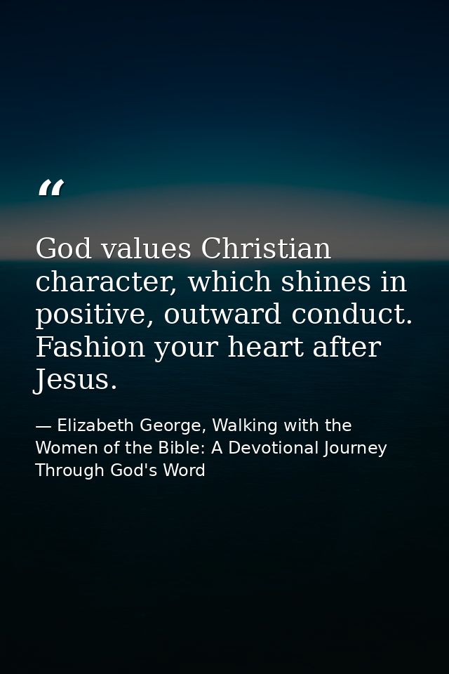 God values Christian character, which shines in positive, outward conduct. Fashion your heart after Jesus. — Elizabeth George, Walking with the Women of the Bible: A Devotional Journey Through God's Word