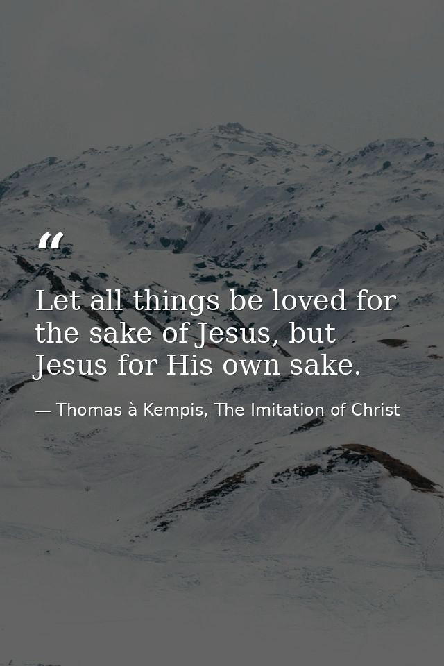Let all things be loved for the sake of Jesus, but Jesus for His own sake. — Thomas à Kempis, The Imitation of Christ