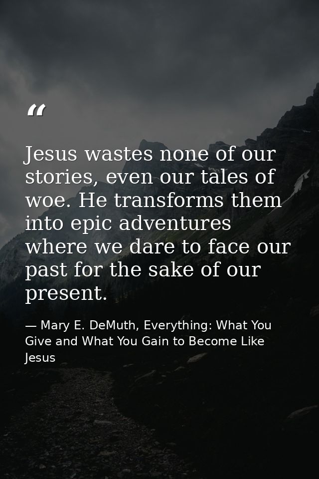 Jesus wastes none of our stories, even our tales of woe. He transforms them into epic adventures where we dare to face o — Mary E. DeMuth, Everything: What You Give and What You Gain to Become Like Jesus