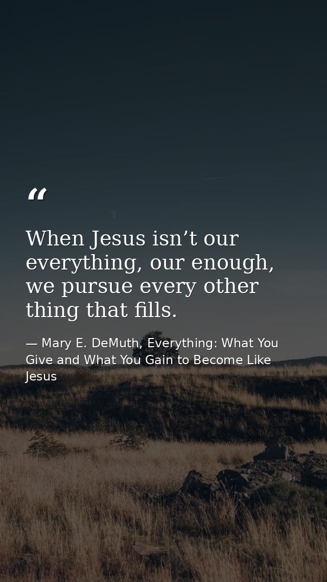 When Jesus isn’t our everything, our enough, we pursue every other thing that fills. — Mary E. DeMuth, Everything: What You Give and What You Gain to Become Like Jesus