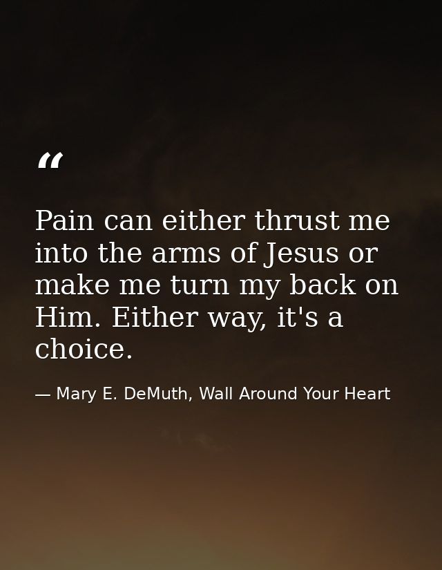 Pain can either thrust me into the arms of Jesus or make me turn my back on Him. Either way, it's a choice. — Mary E. DeMuth, Wall Around Your Heart
