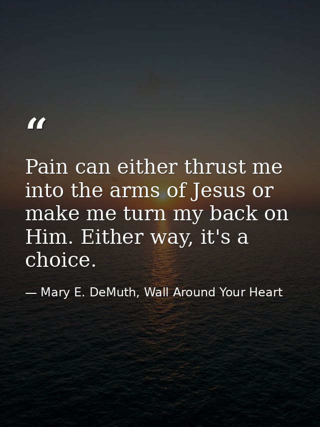 Pain can either thrust me into the arms of Jesus or make me turn my back on Him. Either way, it's a choice. — Mary E. DeMuth, Wall Around Your Heart