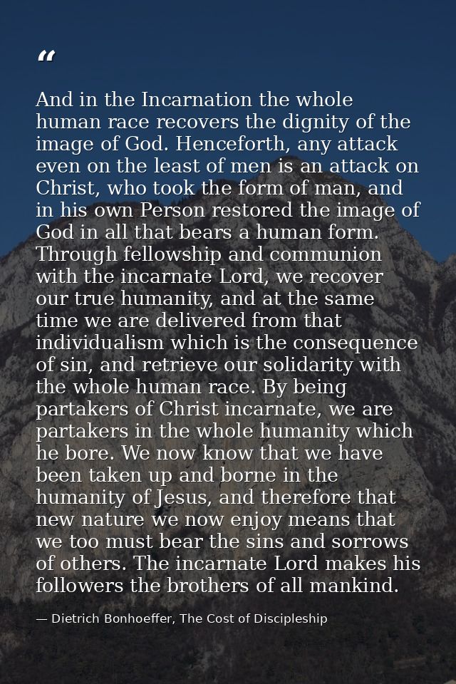 And in the Incarnation the whole human race recovers the dignity of the image of God. Henceforth, any attack even on the — Dietrich Bonhoeffer, The Cost of Discipleship