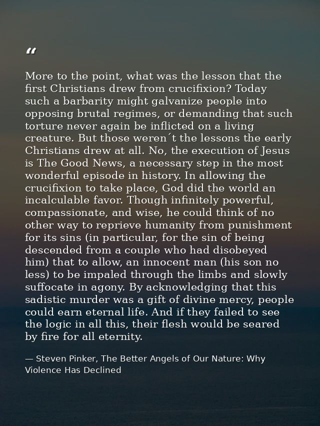 More to the point, what was the lesson that the first Christians drew from crucifixion? Today such a barbarity might gal — Steven Pinker, The Better Angels of Our Nature: Why Violence Has Declined