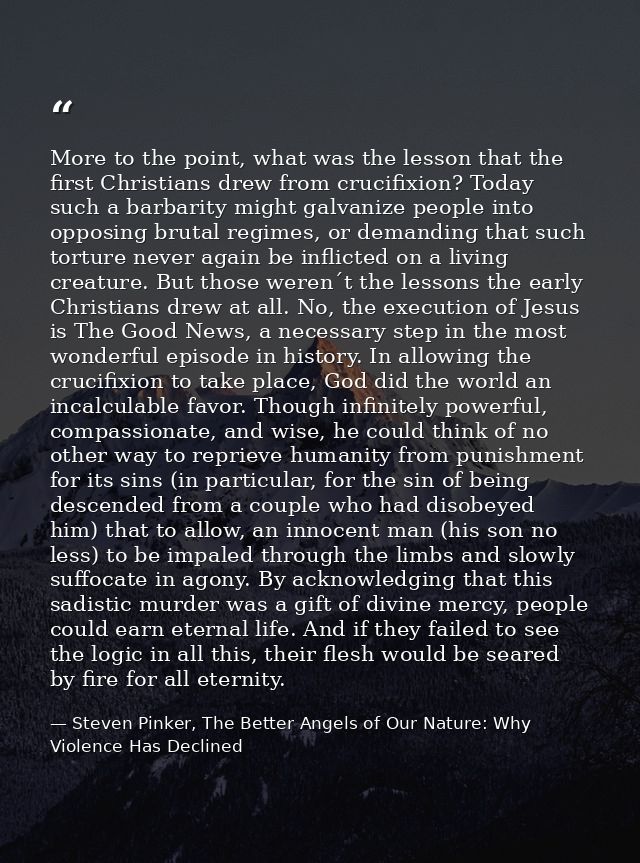 More to the point, what was the lesson that the first Christians drew from crucifixion? Today such a barbarity might gal — Steven Pinker, The Better Angels of Our Nature: Why Violence Has Declined