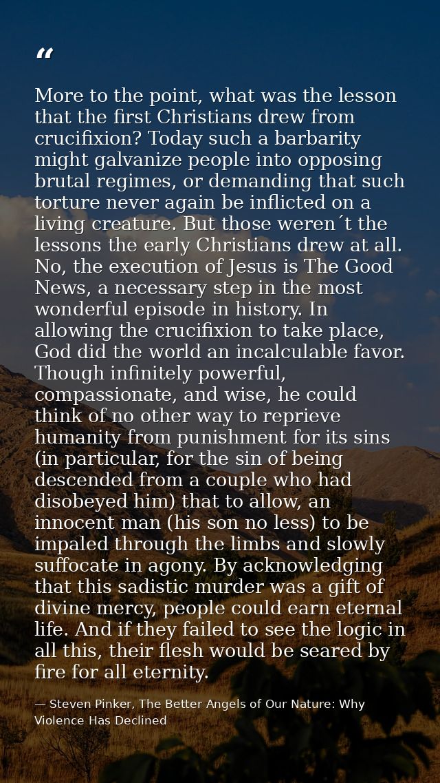 More to the point, what was the lesson that the first Christians drew from crucifixion? Today such a barbarity might gal — Steven Pinker, The Better Angels of Our Nature: Why Violence Has Declined