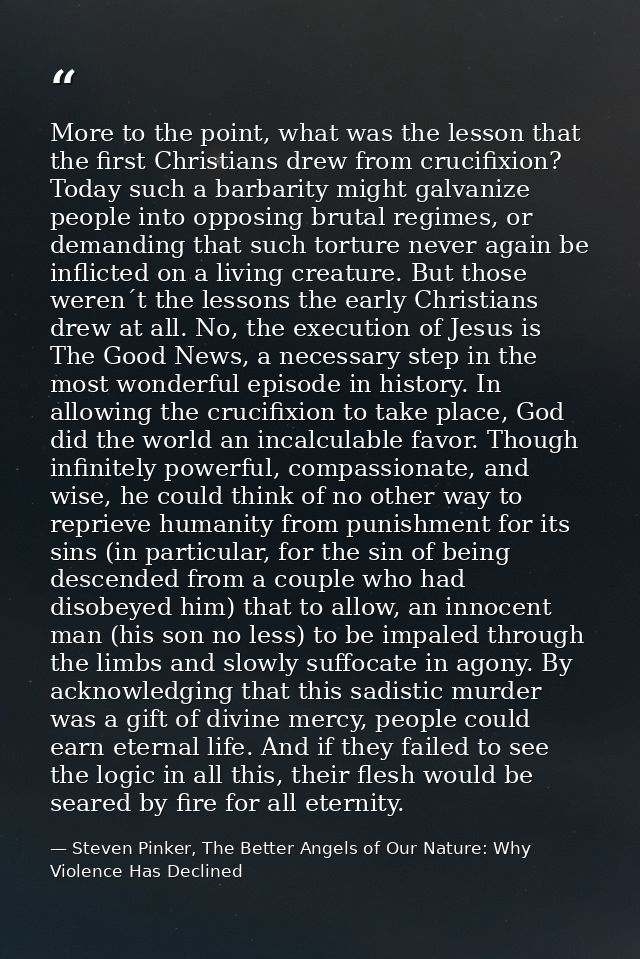More to the point, what was the lesson that the first Christians drew from crucifixion? Today such a barbarity might gal — Steven Pinker, The Better Angels of Our Nature: Why Violence Has Declined