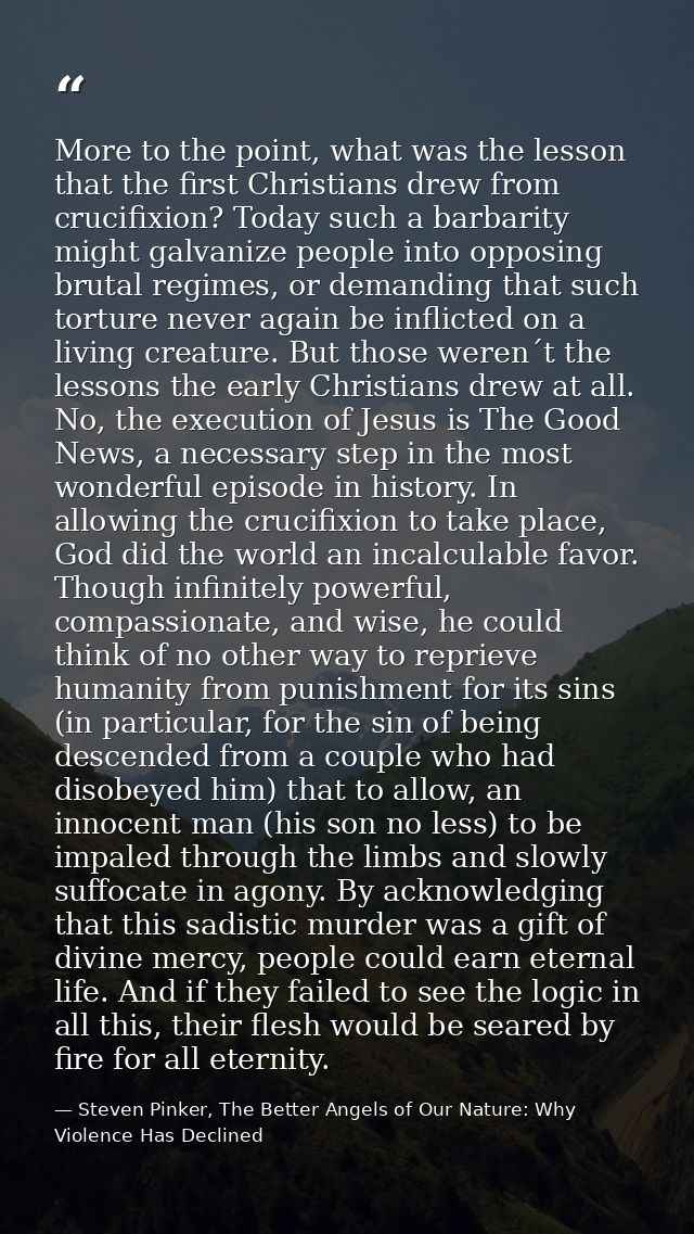 More to the point, what was the lesson that the first Christians drew from crucifixion? Today such a barbarity might gal — Steven Pinker, The Better Angels of Our Nature: Why Violence Has Declined