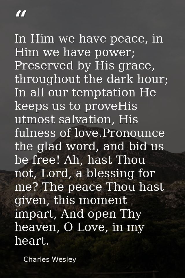 In Him we have peace, in Him we have power; Preserved by His grace, throughout the dark hour; In all our temptation He k — Charles Wesley
