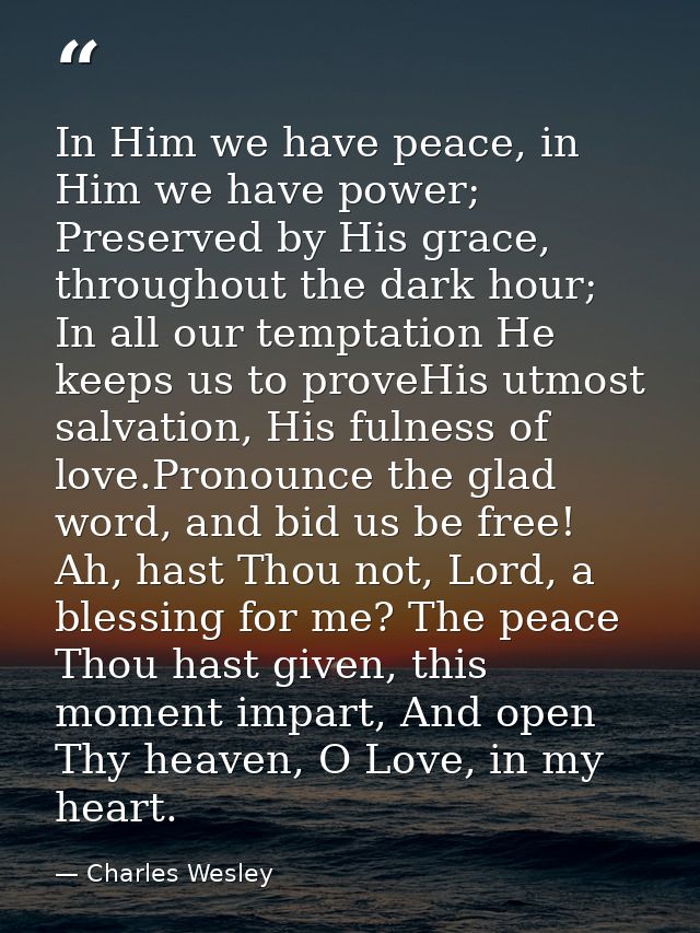 In Him we have peace, in Him we have power; Preserved by His grace, throughout the dark hour; In all our temptation He k — Charles Wesley