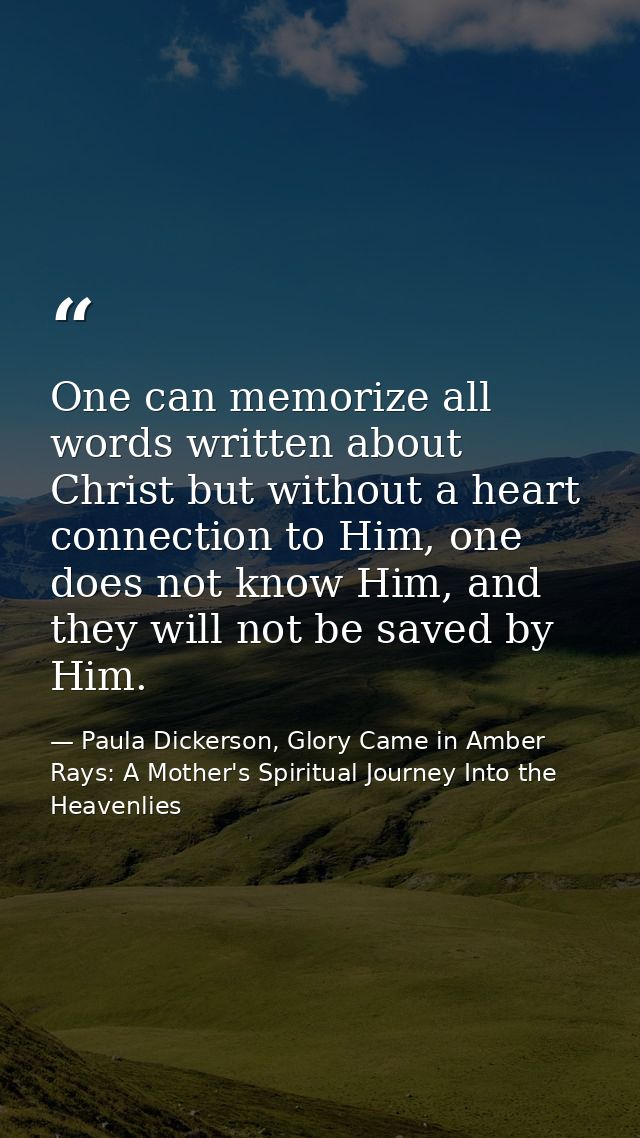 One can memorize all words written about Christ but without a heart connection to Him, one does not know Him, and they w — Paula Dickerson, Glory Came in Amber Rays: A Mother's Spiritual Journey Into the Heavenlies