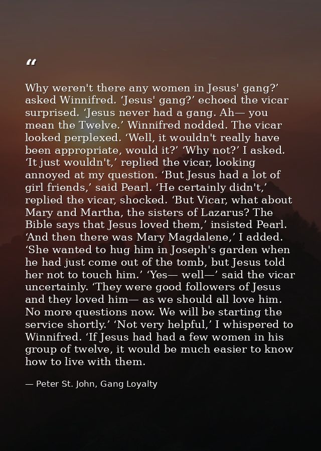Why weren't there any women in Jesus' gang?’ asked Winnifred. ‘Jesus' gang?’ echoed the vicar surprised. ‘Jesus never ha — Peter St. John, Gang Loyalty