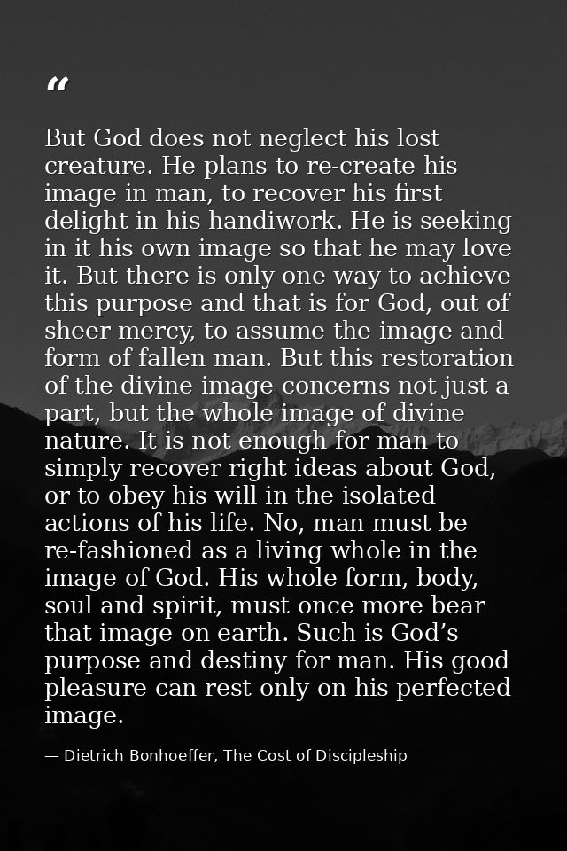 But God does not neglect his lost creature. He plans to re-create his image in man, to recover his first delight in his  — Dietrich Bonhoeffer, The Cost of Discipleship