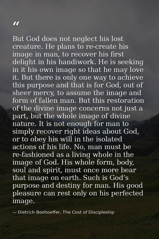 But God does not neglect his lost creature. He plans to re-create his image in man, to recover his first delight in his  — Dietrich Bonhoeffer, The Cost of Discipleship