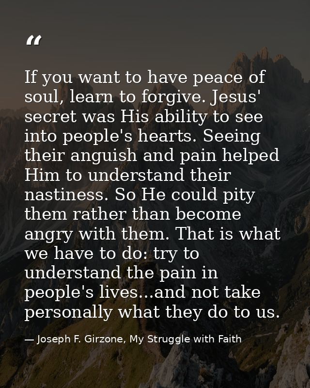 If you want to have peace of soul, learn to forgive. Jesus' secret was His ability to see into people's hearts. Seeing t — Joseph F. Girzone, My Struggle with Faith