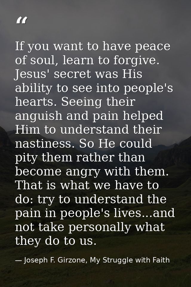 If you want to have peace of soul, learn to forgive. Jesus' secret was His ability to see into people's hearts. Seeing t — Joseph F. Girzone, My Struggle with Faith