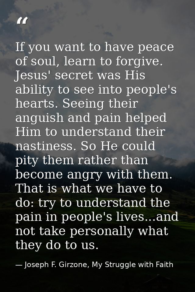 If you want to have peace of soul, learn to forgive. Jesus' secret was His ability to see into people's hearts. Seeing t — Joseph F. Girzone, My Struggle with Faith