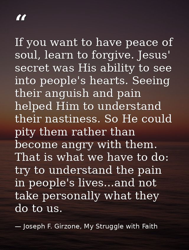 If you want to have peace of soul, learn to forgive. Jesus' secret was His ability to see into people's hearts. Seeing t — Joseph F. Girzone, My Struggle with Faith