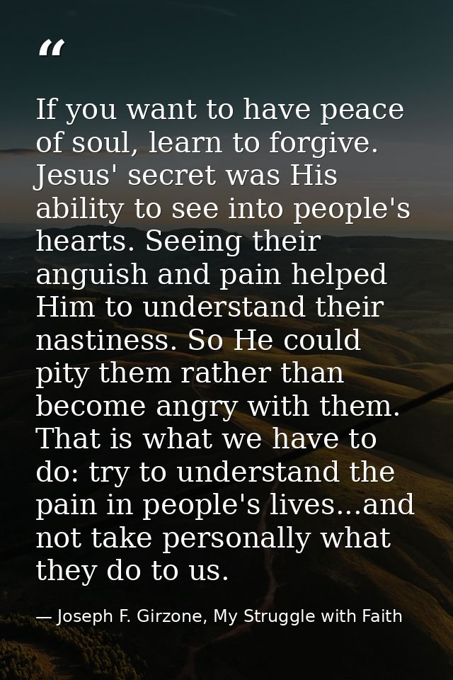 If you want to have peace of soul, learn to forgive. Jesus' secret was His ability to see into people's hearts. Seeing t — Joseph F. Girzone, My Struggle with Faith