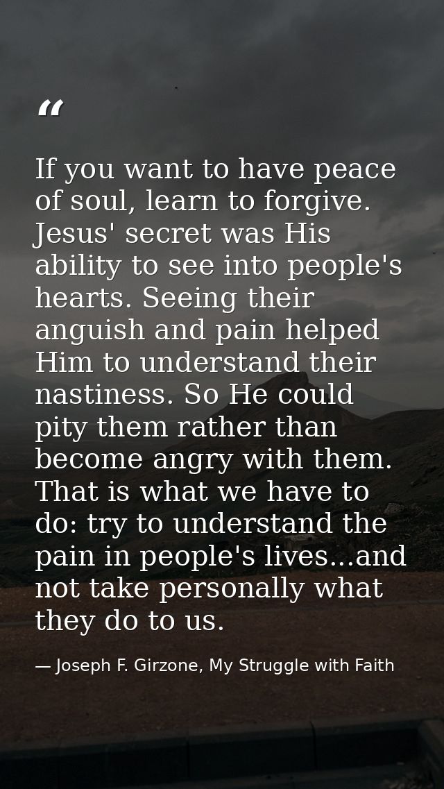 If you want to have peace of soul, learn to forgive. Jesus' secret was His ability to see into people's hearts. Seeing t — Joseph F. Girzone, My Struggle with Faith