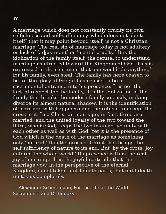 A marriage which does not constantly crucify its own selfishness and self-sufficiency, which does not ‘die to itself’ th — Alexander Schmemann, For the Life of the World: Sacraments and Orthodoxy