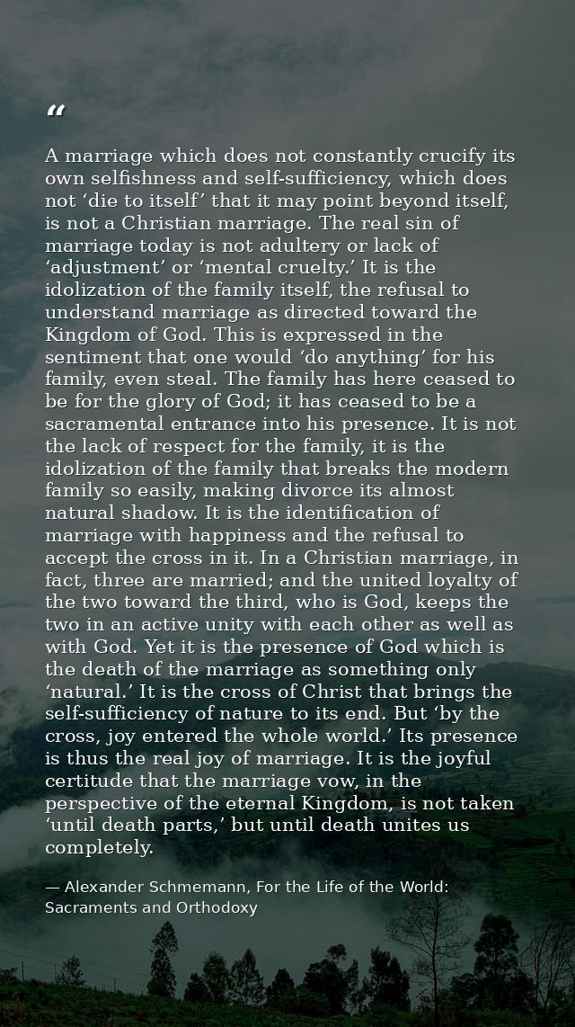 A marriage which does not constantly crucify its own selfishness and self-sufficiency, which does not ‘die to itself’ th — Alexander Schmemann, For the Life of the World: Sacraments and Orthodoxy