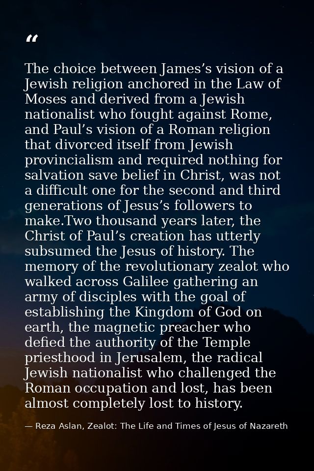 The choice between James’s vision of a Jewish religion anchored in the Law of Moses and derived from a Jewish nationalis — Reza Aslan, Zealot: The Life and Times of Jesus of Nazareth
