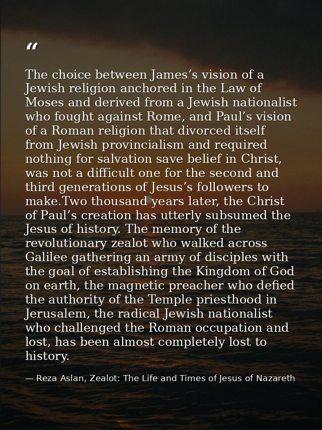 The choice between James’s vision of a Jewish religion anchored in the Law of Moses and derived from a Jewish nationalis — Reza Aslan, Zealot: The Life and Times of Jesus of Nazareth