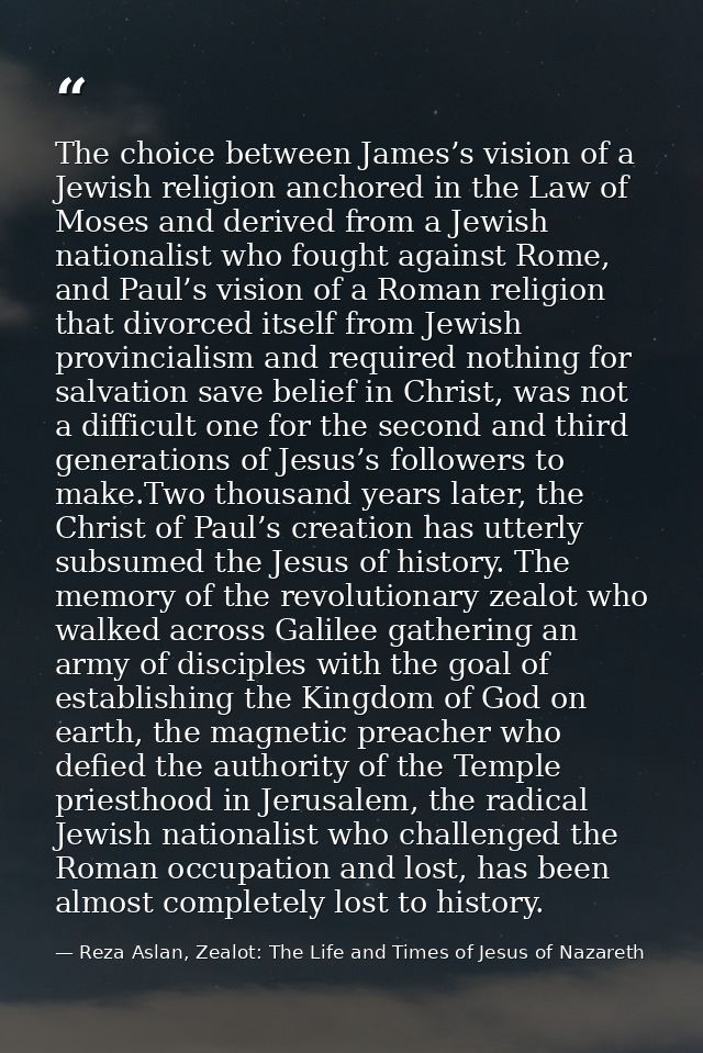 The choice between James’s vision of a Jewish religion anchored in the Law of Moses and derived from a Jewish nationalis — Reza Aslan, Zealot: The Life and Times of Jesus of Nazareth