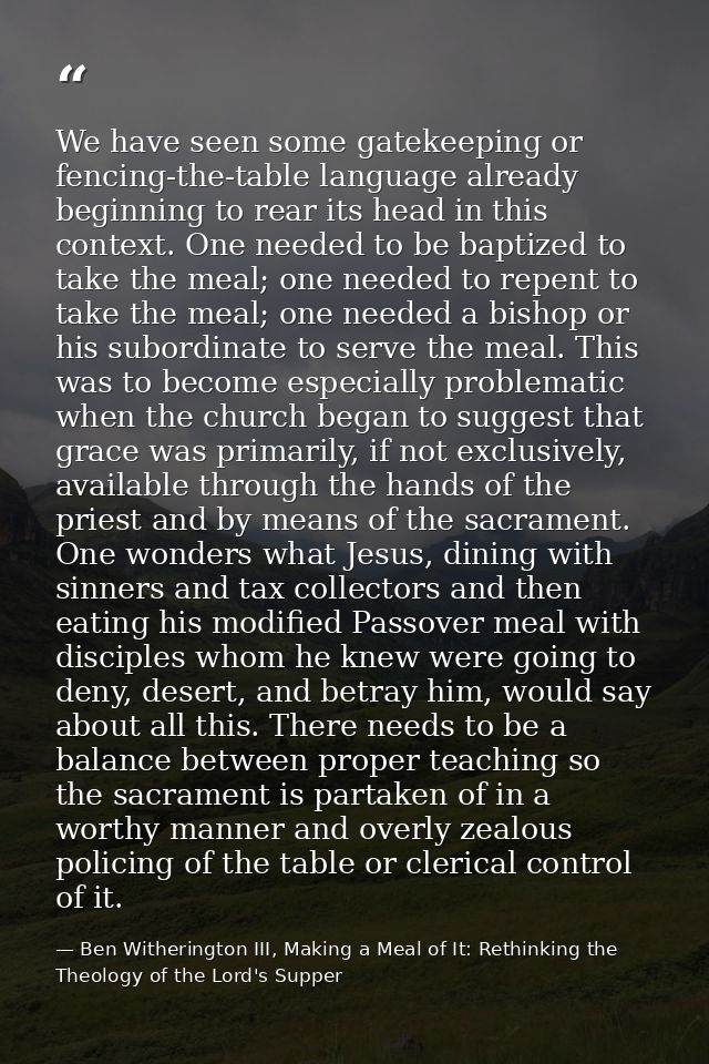 We have seen some gatekeeping or fencing-the-table language already beginning to rear its head in this context. One need — Ben Witherington III, Making a Meal of It: Rethinking the Theology of the Lord's Supper