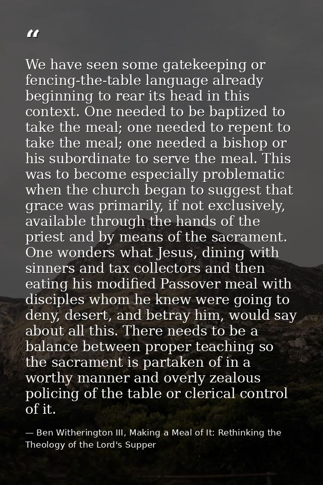 We have seen some gatekeeping or fencing-the-table language already beginning to rear its head in this context. One need — Ben Witherington III, Making a Meal of It: Rethinking the Theology of the Lord's Supper