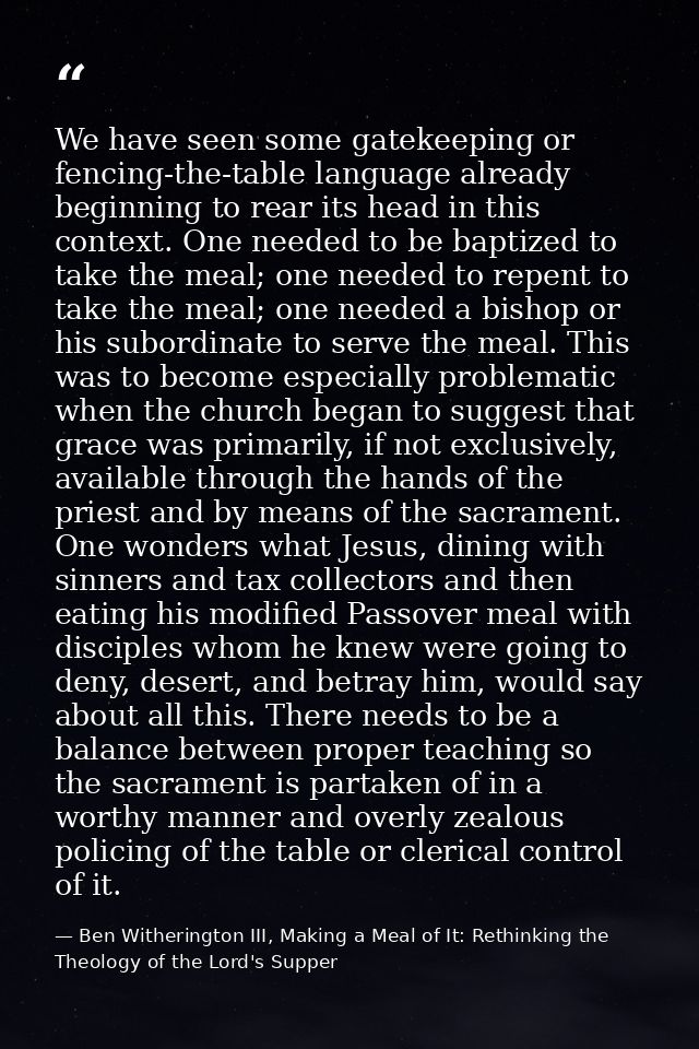 We have seen some gatekeeping or fencing-the-table language already beginning to rear its head in this context. One need — Ben Witherington III, Making a Meal of It: Rethinking the Theology of the Lord's Supper