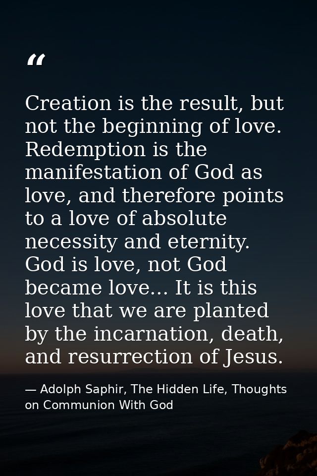 Creation is the result, but not the beginning of love. Redemption is the manifestation of God as love, and therefore poi — Adolph Saphir, The Hidden Life, Thoughts on Communion With God