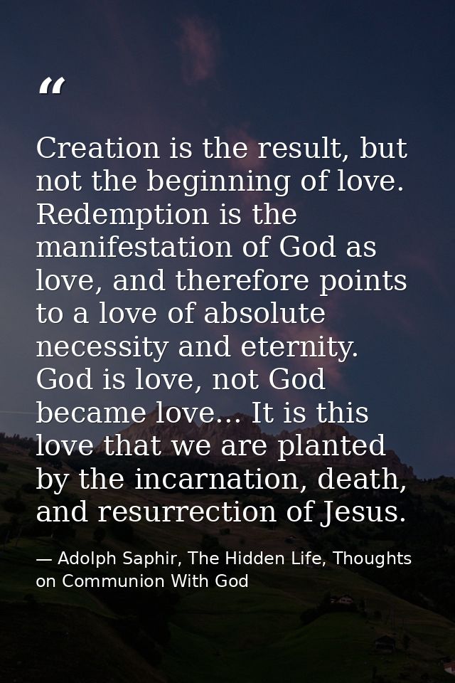 Creation is the result, but not the beginning of love. Redemption is the manifestation of God as love, and therefore poi — Adolph Saphir, The Hidden Life, Thoughts on Communion With God