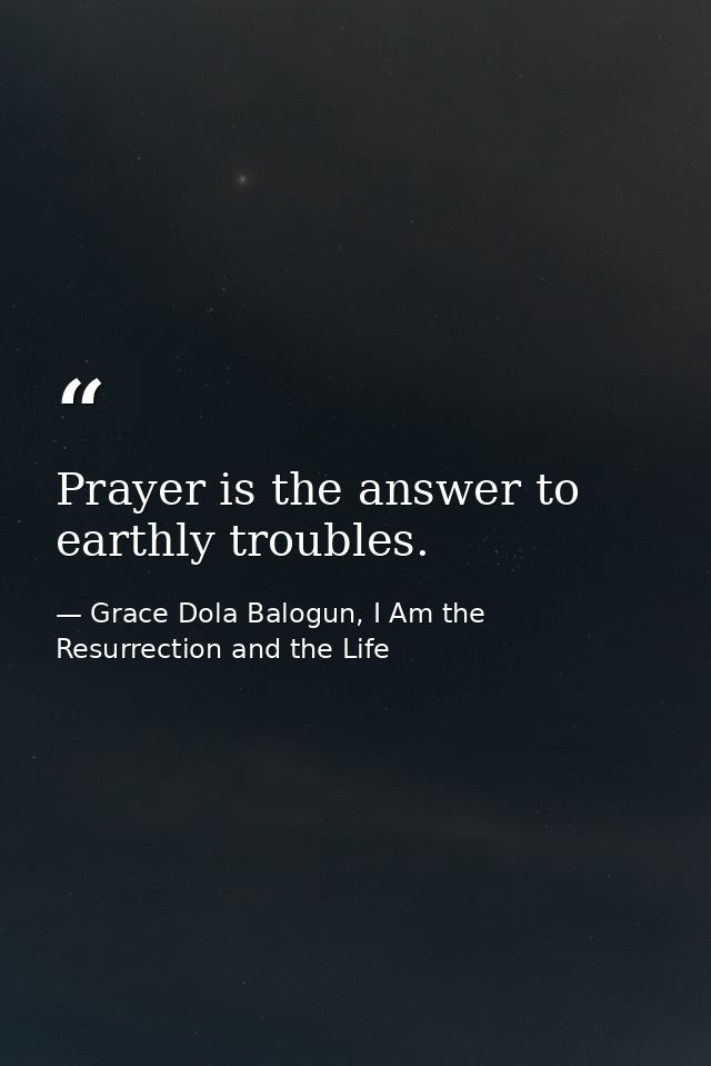 Prayer is the answer to earthly troubles. — Grace Dola Balogun, I Am the Resurrection and the Life