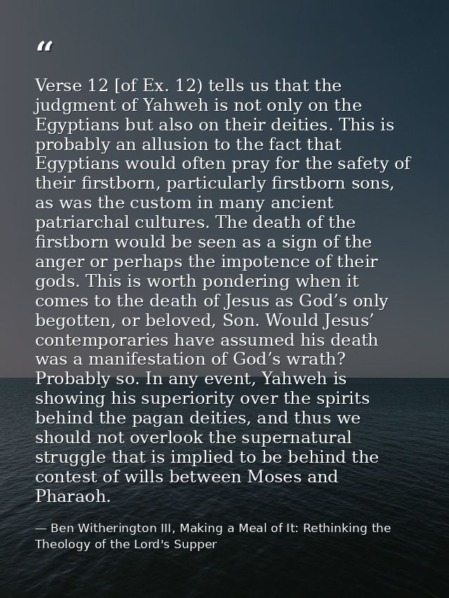 Verse 12 [of Ex. 12) tells us that the judgment of Yahweh is not only on the Egyptians but also on their deities. This i — Ben Witherington III, Making a Meal of It: Rethinking the Theology of the Lord's Supper