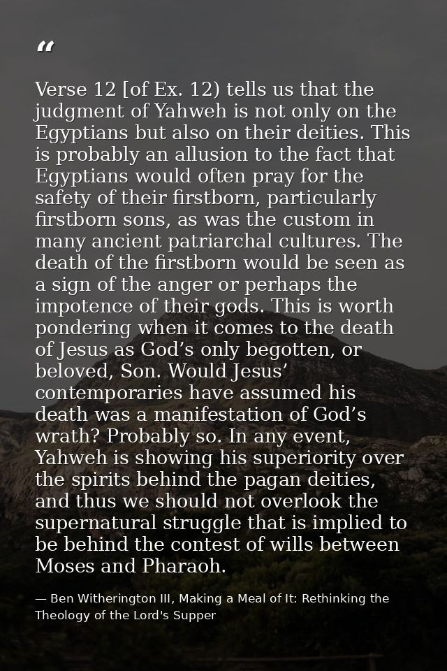 Verse 12 [of Ex. 12) tells us that the judgment of Yahweh is not only on the Egyptians but also on their deities. This i — Ben Witherington III, Making a Meal of It: Rethinking the Theology of the Lord's Supper