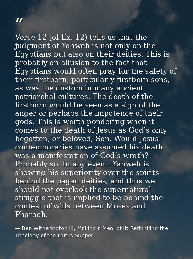 Verse 12 [of Ex. 12) tells us that the judgment of Yahweh is not only on the Egyptians but also on their deities. This i — Ben Witherington III, Making a Meal of It: Rethinking the Theology of the Lord's Supper