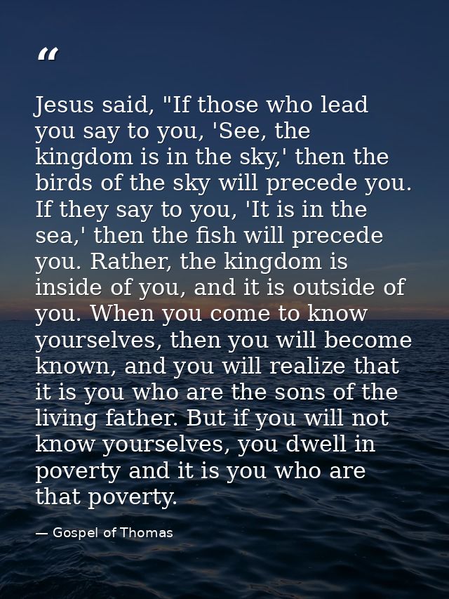 Jesus said, "If those who lead you say to you, 'See, the kingdom is in the sky,' then the birds of the sky will precede  — Gospel of Thomas