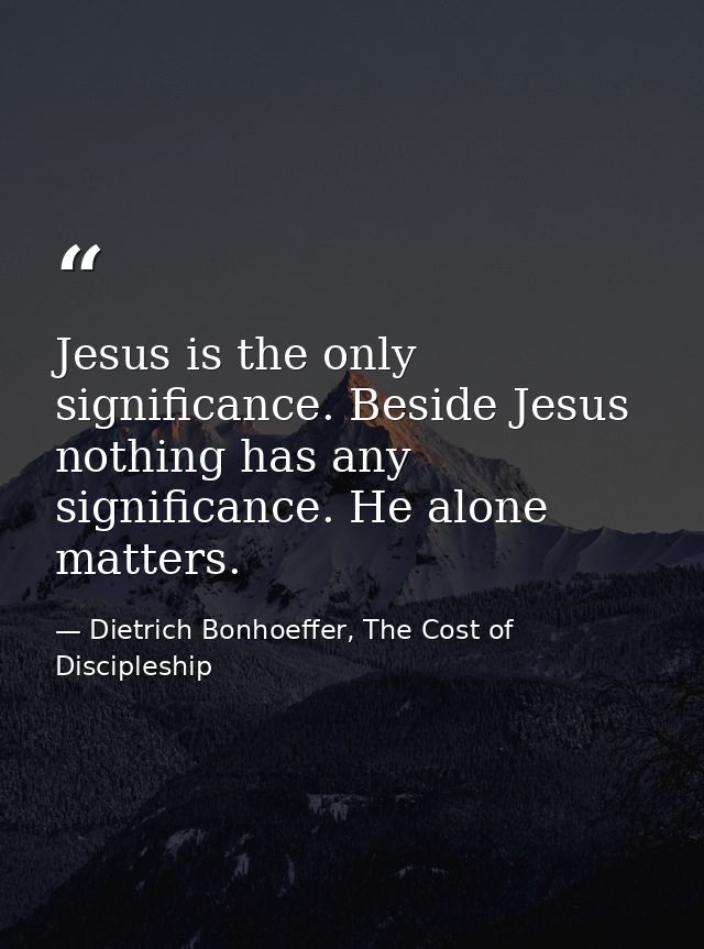 Jesus is the only significance. Beside Jesus nothing has any significance. He alone matters. — Dietrich Bonhoeffer, The Cost of Discipleship