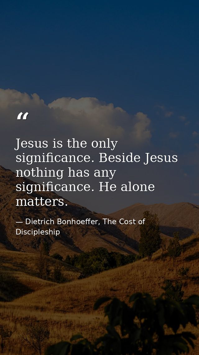 Jesus is the only significance. Beside Jesus nothing has any significance. He alone matters. — Dietrich Bonhoeffer, The Cost of Discipleship