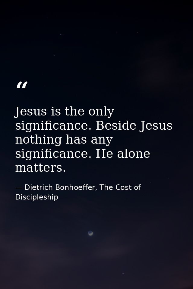 Jesus is the only significance. Beside Jesus nothing has any significance. He alone matters. — Dietrich Bonhoeffer, The Cost of Discipleship